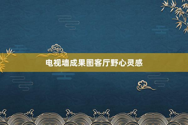 电视墙成果图客厅野心灵感
