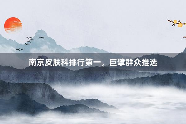 南京皮肤科排行第一，巨擘群众推选